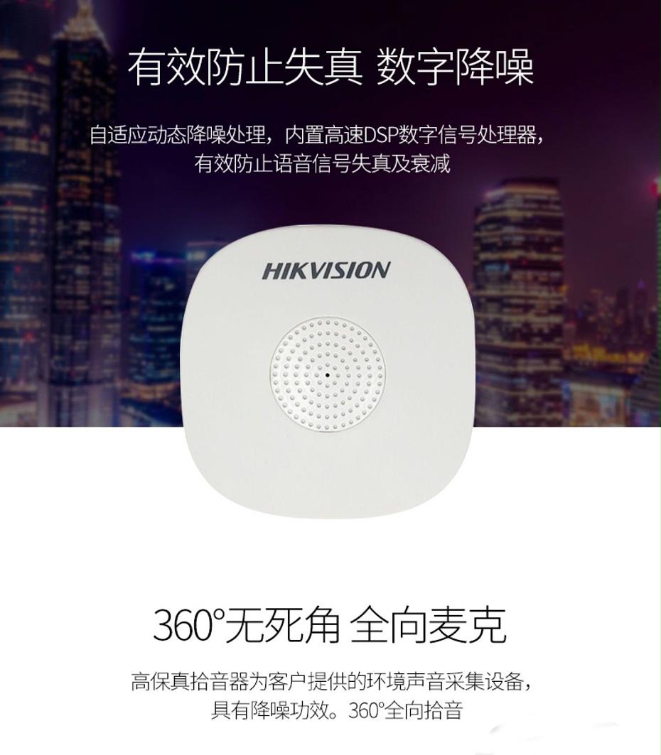 海康威視DS-2FP1020-B 通用拾音器 ①、采用高靈敏度全指向性震膜電容咪頭，全向拾音、聲音清晰自然； ②、采用專業(yè)音頻處理技術(shù)，有效防止語音信號(hào)失真及衰減； ③、內(nèi)置雷擊保護(hù)、電源極性反接保護(hù)和靜電保護(hù)； ④、符合RoHS標(biāo)準(zhǔn)，在結(jié)構(gòu)上不含有歐盟禁用的危害性物質(zhì)； ⑤、通過歐盟CE標(biāo)準(zhǔn)，美國FCC認(rèn)證； 通用拾音器 通用拾音器 通用拾音器 拾音器 拾音器 拾音器